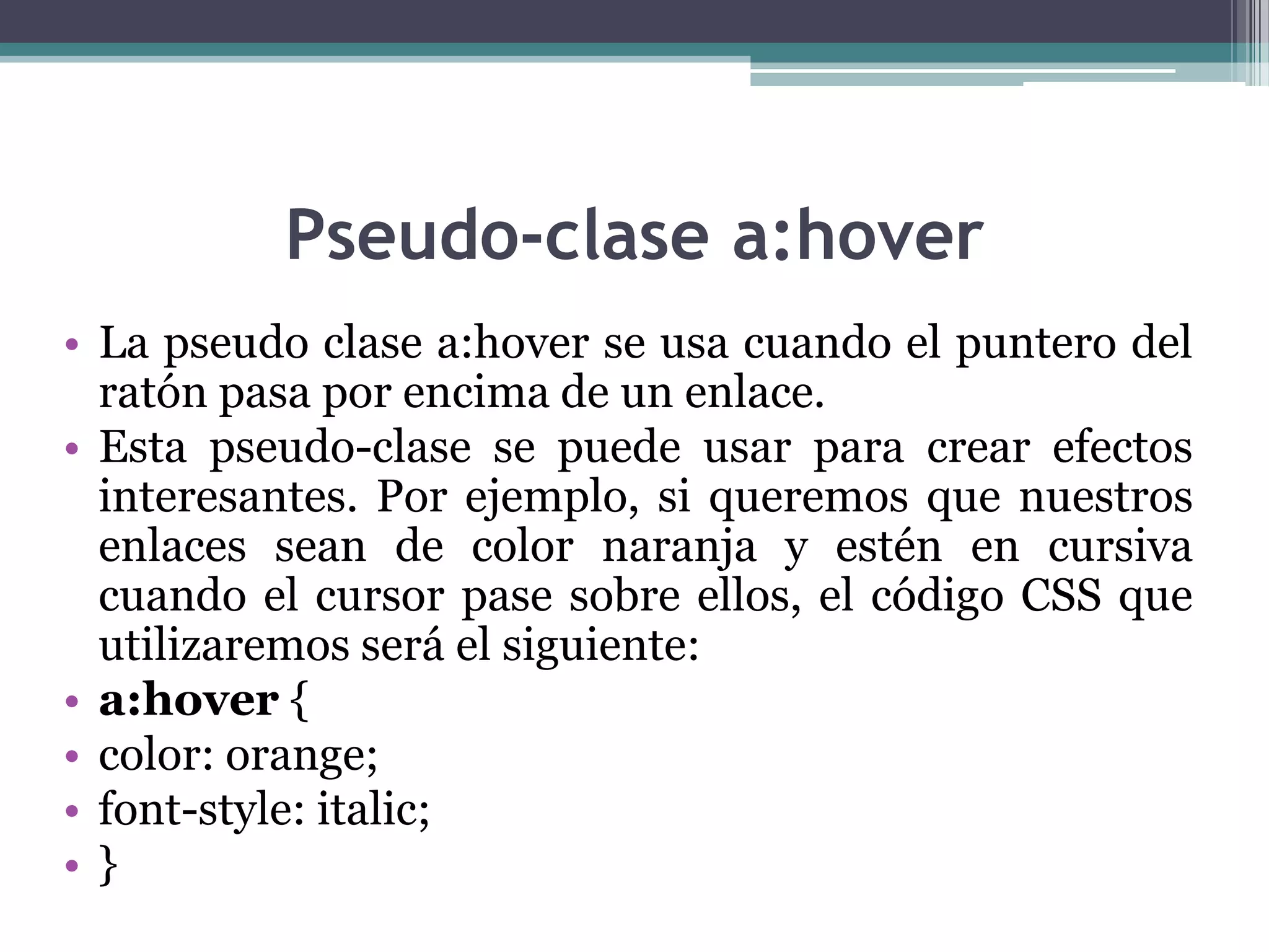 Pseudo-clase a:hoverLa pseudo clase a:hover se usa cuando el puntero del ratón pasa por encima de un enlace.Esta pseudo-clase se puede usar para crear efectos interesantes. Por ejemplo, si queremos que nuestros enlaces sean de color naranja y estén en cursiva cuando el cursor pase sobre ellos, el código CSS que utilizaremos será el siguiente:a:hover { color: orange; font-style: italic; } 