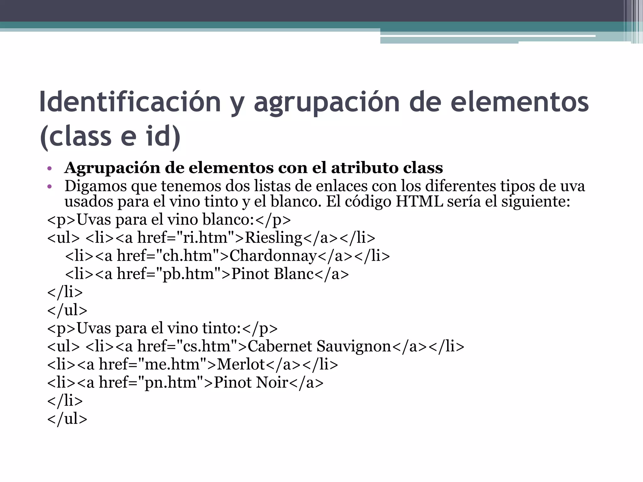 Identificación y agrupación de elementos (class e id)Agrupación de elementos con el atributo classDigamos que tenemos dos listas de enlaces con los diferentes tipos de uva usados para el vino tinto y el blanco. El código HTML sería el siguiente:<p>Uvas para el vino blanco:</p> <ul> <li><a href="ri.htm">Riesling</a></li> 	<li><a href="ch.htm">Chardonnay</a></li> 	<li><a href="pb.htm">PinotBlanc</a></li> </ul> <p>Uvas para el vino tinto:</p> <ul> <li><a href="cs.htm">Cabernet Sauvignon</a></li> <li><a href="me.htm">Merlot</a></li> <li><a href="pn.htm">PinotNoir</a></li> </ul> 