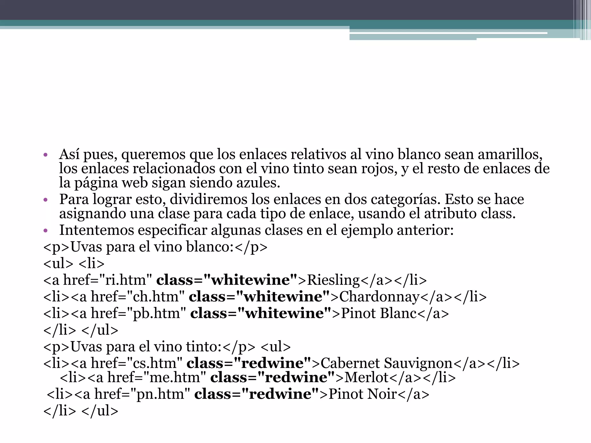 Así pues, queremos que los enlaces relativos al vino blanco sean amarillos, los enlaces relacionados con el vino tinto sean rojos, y el resto de enlaces de la página web sigan siendo azules.Para lograr esto, dividiremos los enlaces en dos categorías. Esto se hace asignando una clase para cada tipo de enlace, usando el atributo class.Intentemos especificar algunas clases en el ejemplo anterior:<p>Uvas para el vino blanco:</p> <ul> <li><a href="ri.htm" class="whitewine">Riesling</a></li> <li><a href="ch.htm" class="whitewine">Chardonnay</a></li> <li><a href="pb.htm" class="whitewine">PinotBlanc</a></li> </ul><p>Uvas para el vino tinto:</p> <ul><li><a href="cs.htm" class="redwine">Cabernet Sauvignon</a></li> <li><a href="me.htm" class="redwine">Merlot</a></li><li><a href="pn.htm" class="redwine">PinotNoir</a></li> </ul> 