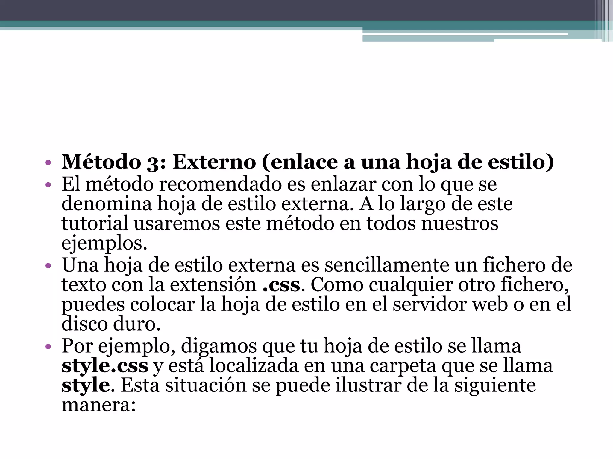 Método 3: Externo (enlace a una hoja de estilo)El método recomendado es enlazar con lo que se denomina hoja de estilo externa. A lo largo de este tutorial usaremos este método en todos nuestros ejemplos.Una hoja de estilo externa es sencillamente un fichero de texto con la extensión .css. Como cualquier otro fichero, puedes colocar la hoja de estilo en el servidor web o en el disco duro.Por ejemplo, digamos que tu hoja de estilo se llama style.css y está localizada en una carpeta que se llama style. Esta situación se puede ilustrar de la siguiente manera: