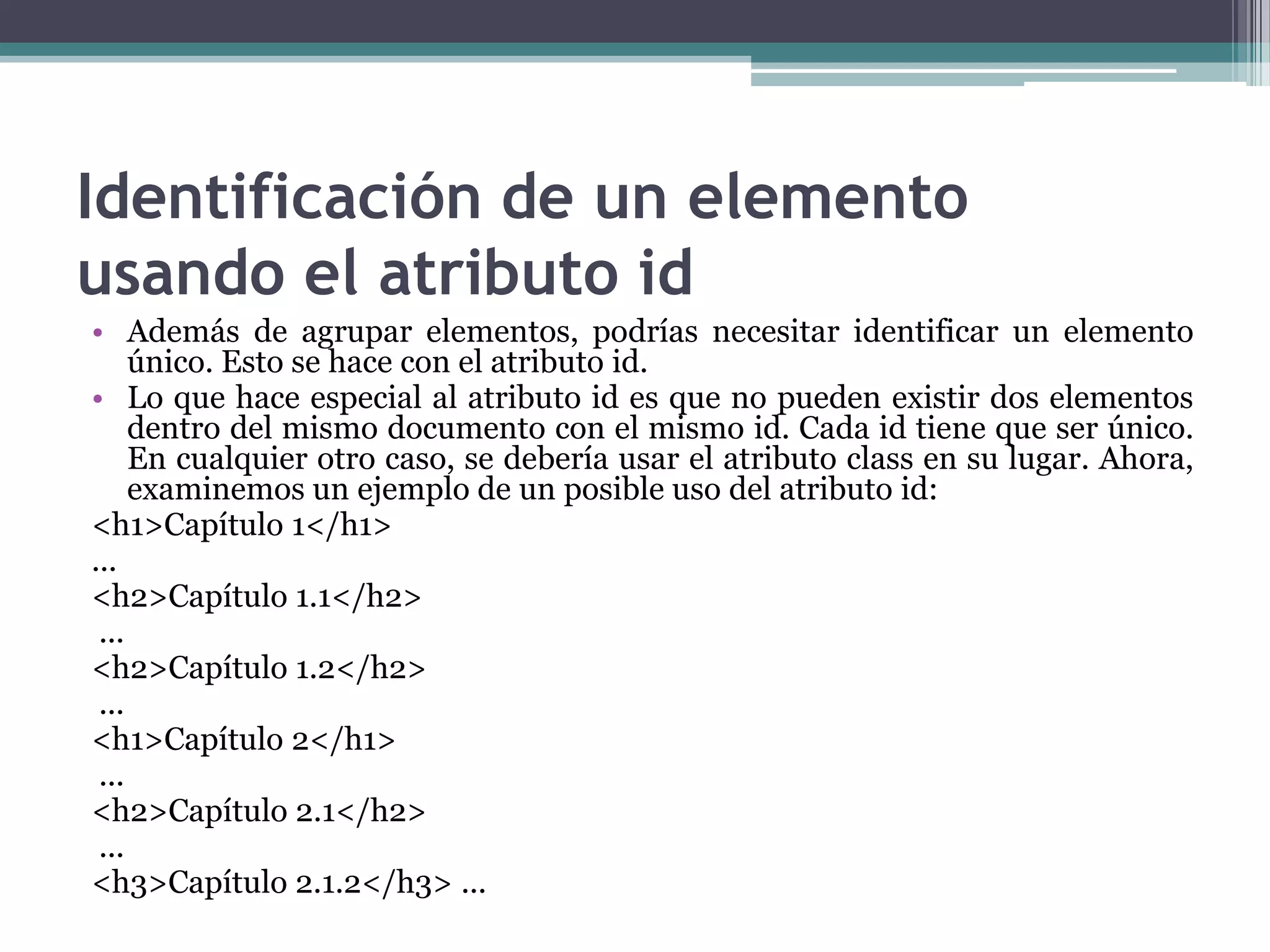 Identificación de un elemento usando el atributo idAdemás de agrupar elementos, podrías necesitar identificar un elemento único. Esto se hace con el atributo id.Lo que hace especial al atributo id es que no pueden existir dos elementos dentro del mismo documento con el mismo id. Cada id tiene que ser único. En cualquier otro caso, se debería usar el atributo class en su lugar. Ahora, examinemos un ejemplo de un posible uso del atributo id:<h1>Capítulo 1</h1> ... <h2>Capítulo 1.1</h2>... <h2>Capítulo 1.2</h2>... <h1>Capítulo 2</h1>... <h2>Capítulo 2.1</h2>... <h3>Capítulo 2.1.2</h3> ... 