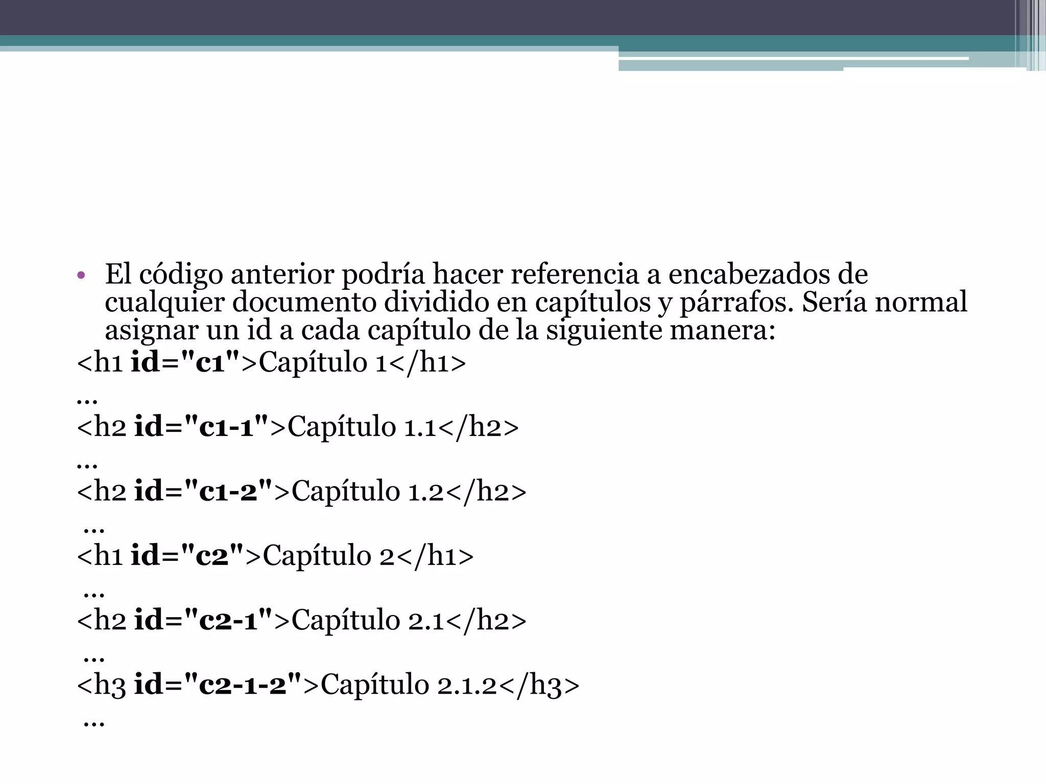 El código anterior podría hacer referencia a encabezados de cualquier documento dividido en capítulos y párrafos. Sería normal asignar un id a cada capítulo de la siguiente manera:<h1 id="c1">Capítulo 1</h1> ... <h2 id="c1-1">Capítulo 1.1</h2> ... <h2 id="c1-2">Capítulo 1.2</h2>... <h1 id="c2">Capítulo 2</h1>... <h2 id="c2-1">Capítulo 2.1</h2>... <h3 id="c2-1-2">Capítulo 2.1.2</h3>... 
