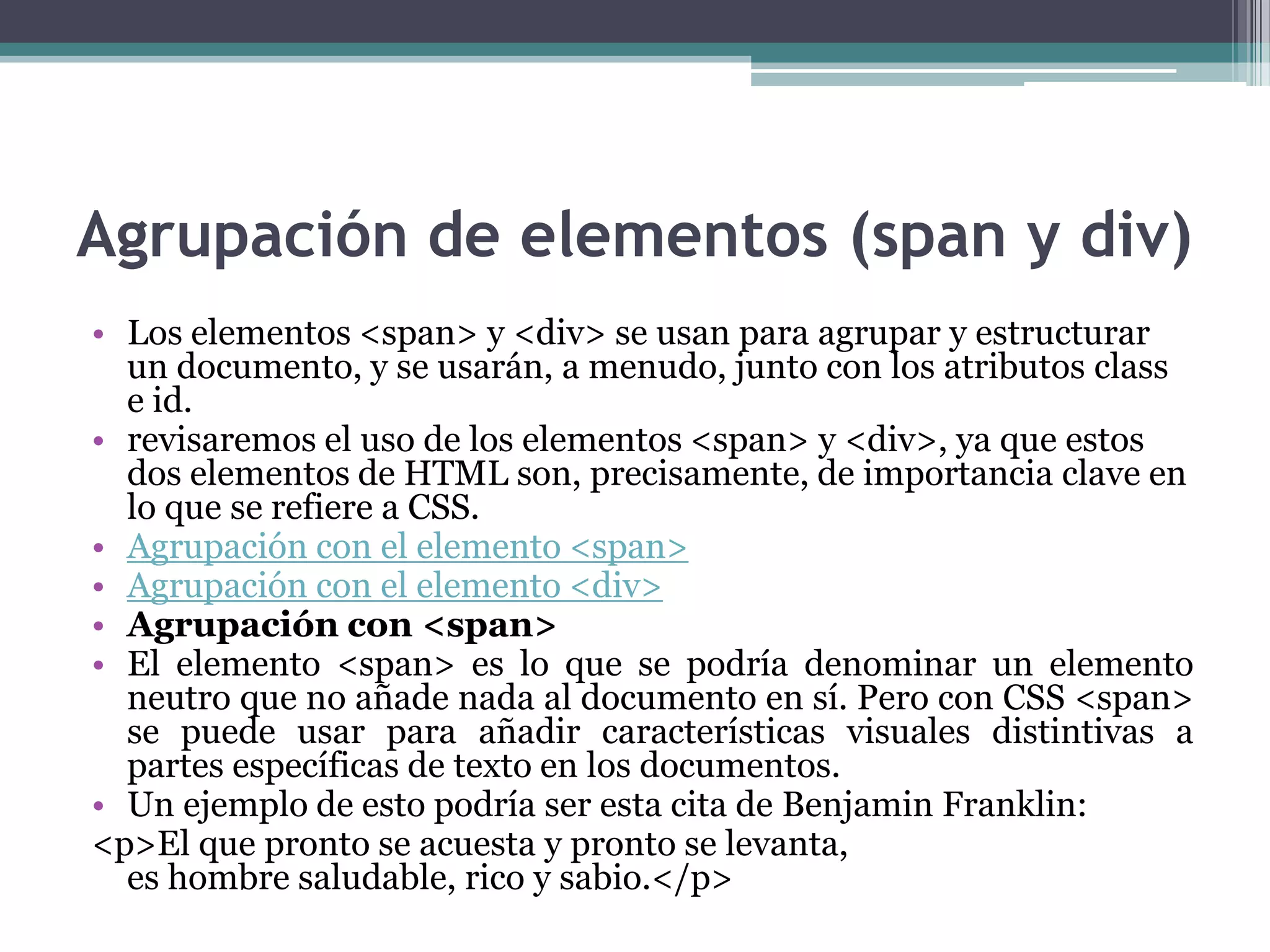 Agrupación de elementos (span y div)Los elementos <span> y <div> se usan para agrupar y estructurar un documento, y se usarán, a menudo, junto con los atributos class e id.revisaremos el uso de los elementos <span> y <div>, ya que estos dos elementos de HTML son, precisamente, de importancia clave en lo que se refiere a CSS.Agrupación con el elemento <span>Agrupación con el elemento <div>Agrupación con <span>El elemento <span> es lo que se podría denominar un elemento neutro que no añade nada al documento en sí. Pero con CSS <span> se puede usar para añadir características visuales distintivas a partes específicas de texto en los documentos.Un ejemplo de esto podría ser esta cita de Benjamin Franklin:<p>El que pronto se acuesta y pronto se levanta,es hombre saludable, rico y sabio.</p> 