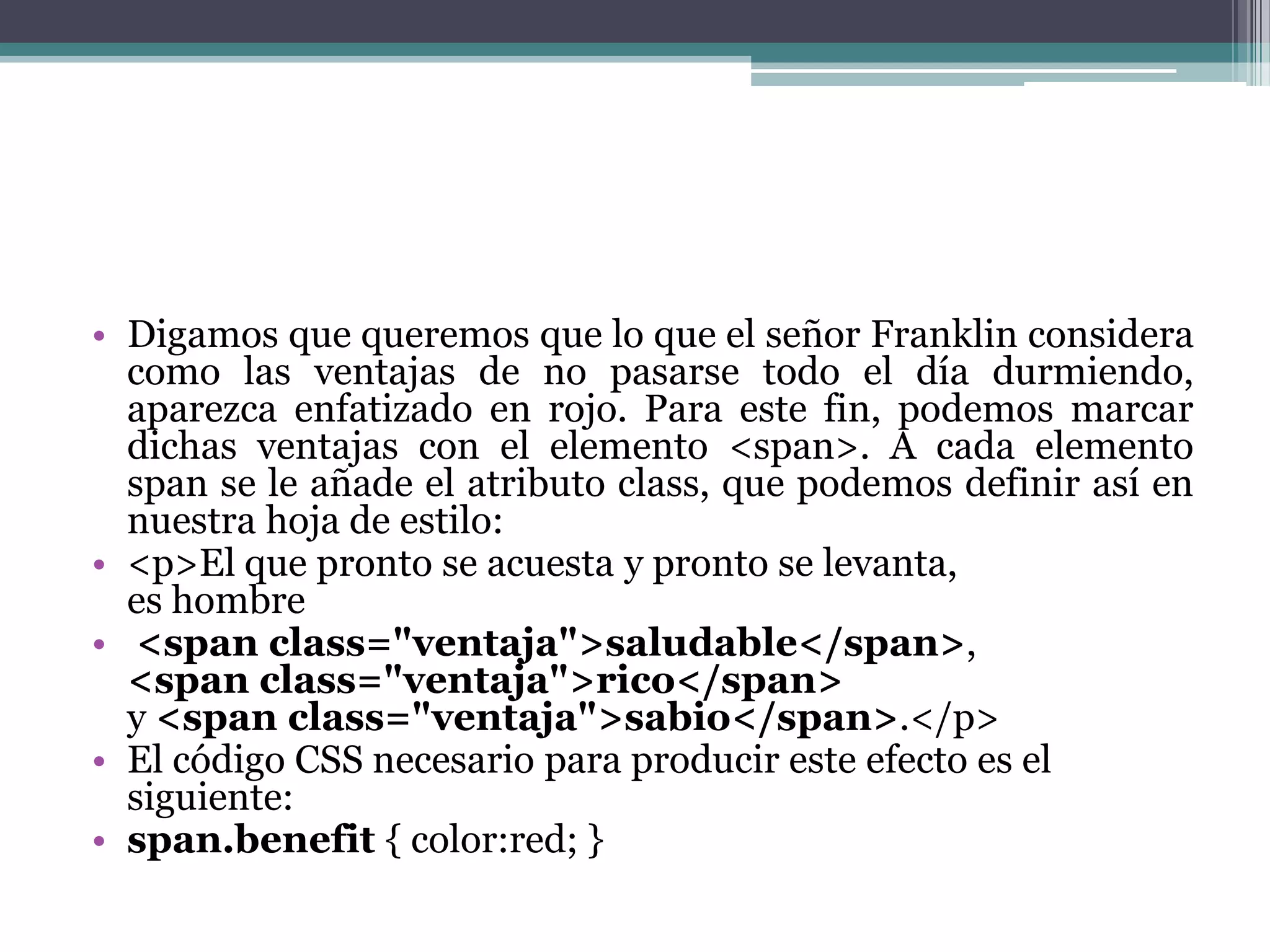 Digamos que queremos que lo que el señor Franklin considera como las ventajas de no pasarse todo el día durmiendo, aparezca enfatizado en rojo. Para este fin, podemos marcar dichas ventajas con el elemento <span>. A cada elemento span se le añade el atributo class, que podemos definir así en nuestra hoja de estilo:<p>El que pronto se acuesta y pronto se levanta,es hombre<spanclass="ventaja">saludable</span>,<spanclass="ventaja">rico</span>y <spanclass="ventaja">sabio</span>.</p> El código CSS necesario para producir este efecto es el siguiente:span.benefit { color:red; } 