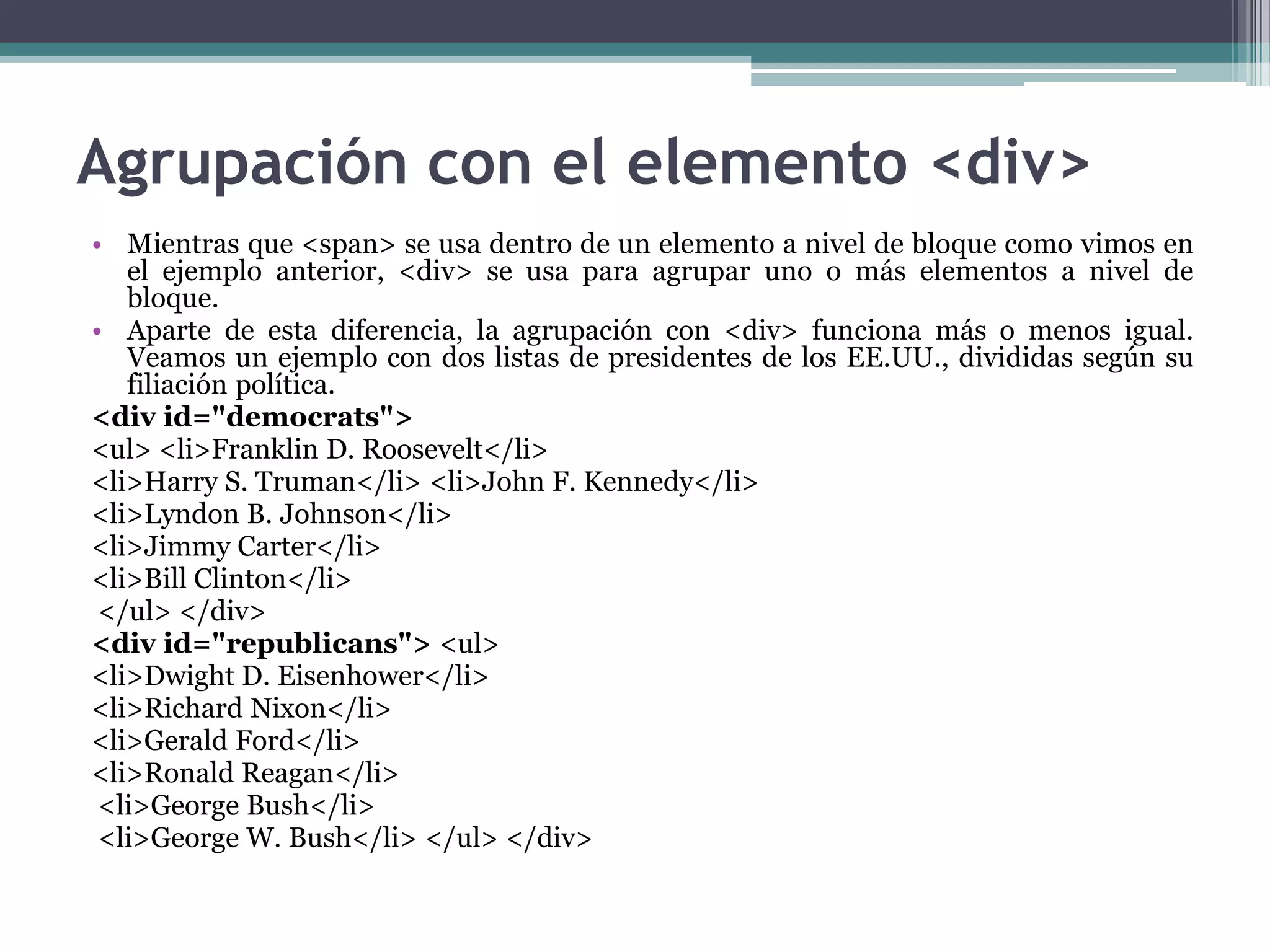 Agrupación con el elemento <div>Mientras que <span> se usa dentro de un elemento a nivel de bloque como vimos en el ejemplo anterior, <div> se usa para agrupar uno o más elementos a nivel de bloque.Aparte de esta diferencia, la agrupación con <div> funciona más o menos igual. Veamos un ejemplo con dos listas de presidentes de los EE.UU., divididas según su filiación política.<div id="democrats"><ul> <li>Franklin D. Roosevelt</li> <li>Harry S. Truman</li> <li>John F. Kennedy</li> <li>Lyndon B. Johnson</li> <li>Jimmy Carter</li> <li>Bill Clinton</li></ul> </div> <div id="republicans"> <ul> <li>Dwight D. Eisenhower</li> <li>Richard Nixon</li> <li>Gerald Ford</li> <li>Ronald Reagan</li><li>George Bush</li><li>George W. Bush</li> </ul> </div> 