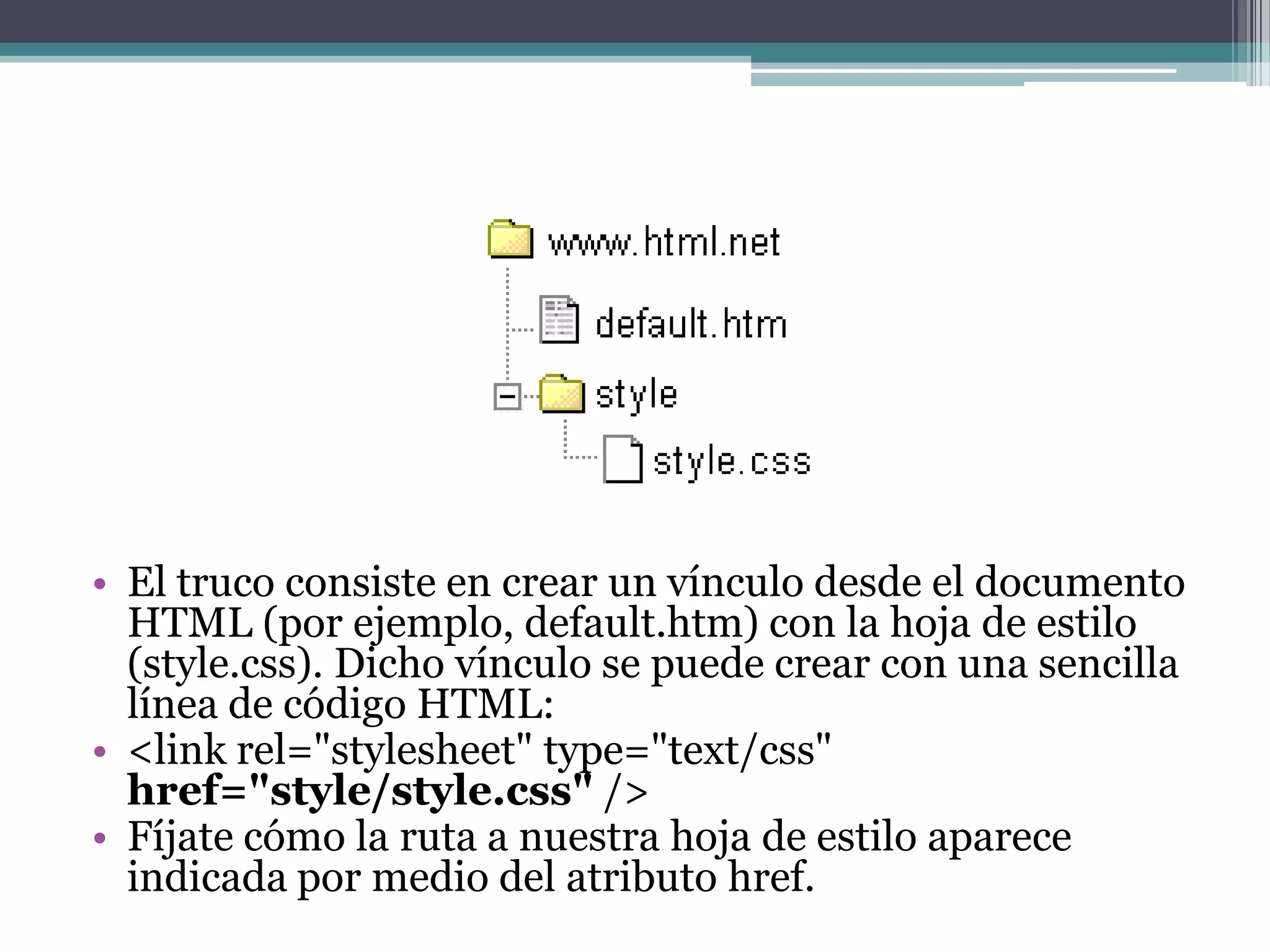 El truco consiste en crear un vínculo desde el documento HTML (por ejemplo, default.htm) con la hoja de estilo (style.css). Dicho vínculo se puede crear con una sencilla línea de código HTML:<link rel="stylesheet" type="text/css" href="style/style.css" /> Fíjate cómo la ruta a nuestra hoja de estilo aparece indicada por medio del atributo href.