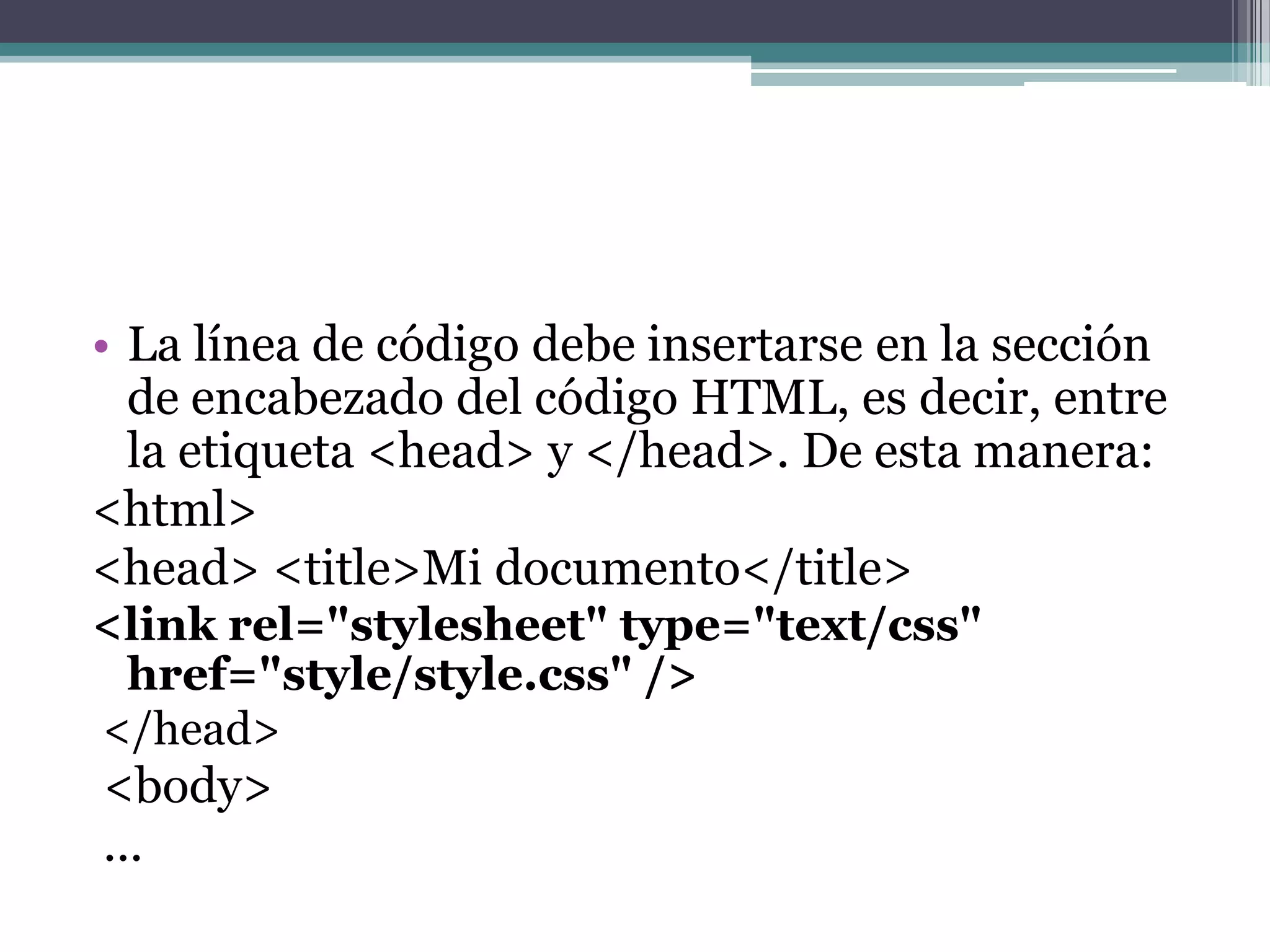 La línea de código debe insertarse en la sección de encabezado del código HTML, es decir, entre la etiqueta <head> y </head>. De esta manera:<html> <head> <title>Mi documento</title> <link rel="stylesheet" type="text/css" href="style/style.css" /> </head> <body> ... 
