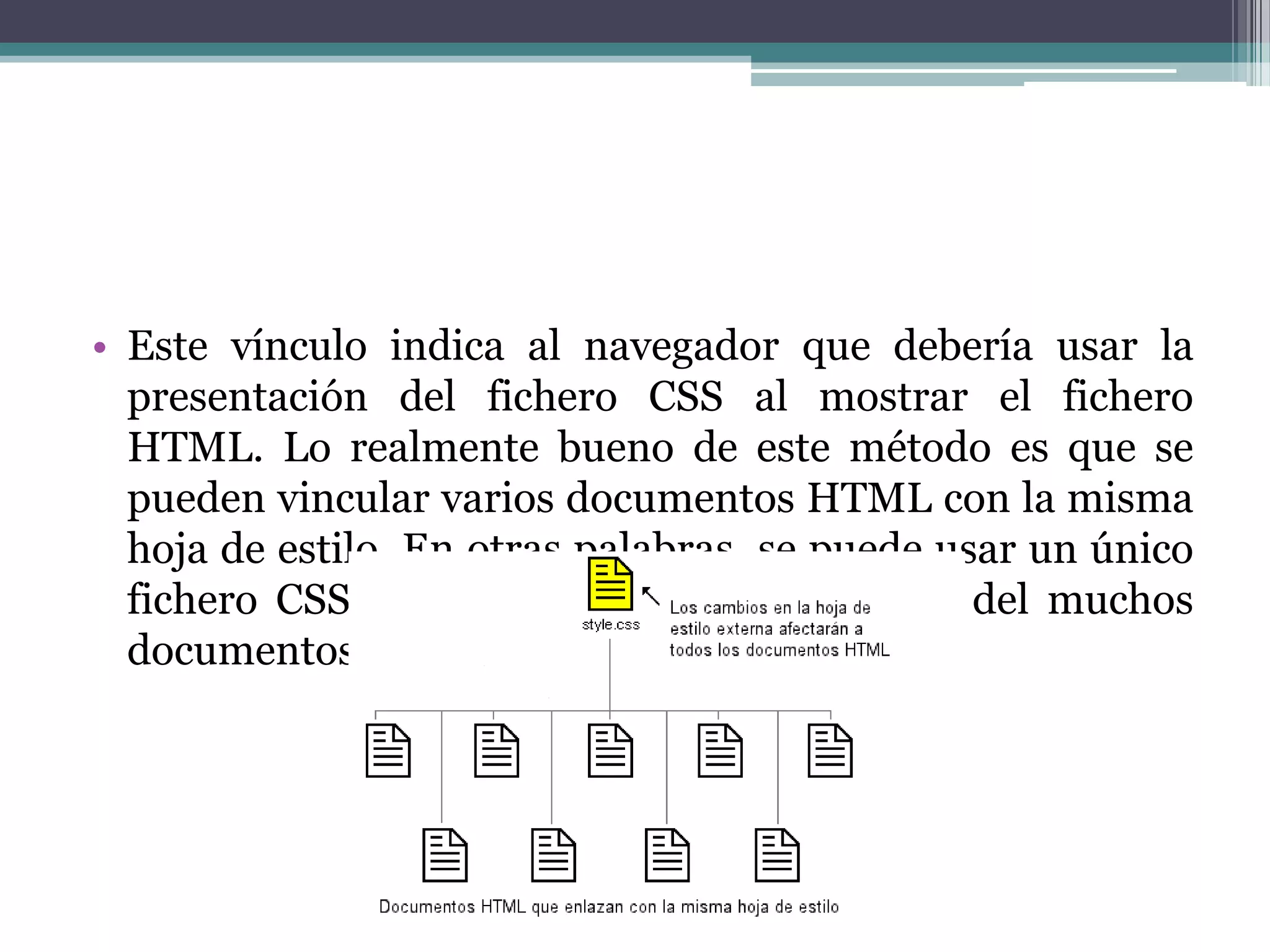 Este vínculo indica al navegador que debería usar la presentación del fichero CSS al mostrar el fichero HTML. Lo realmente bueno de este método es que se pueden vincular varios documentos HTML con la misma hoja de estilo. En otras palabras, se puede usar un único fichero CSS para controlar la presentación del muchos documentos HTML.
