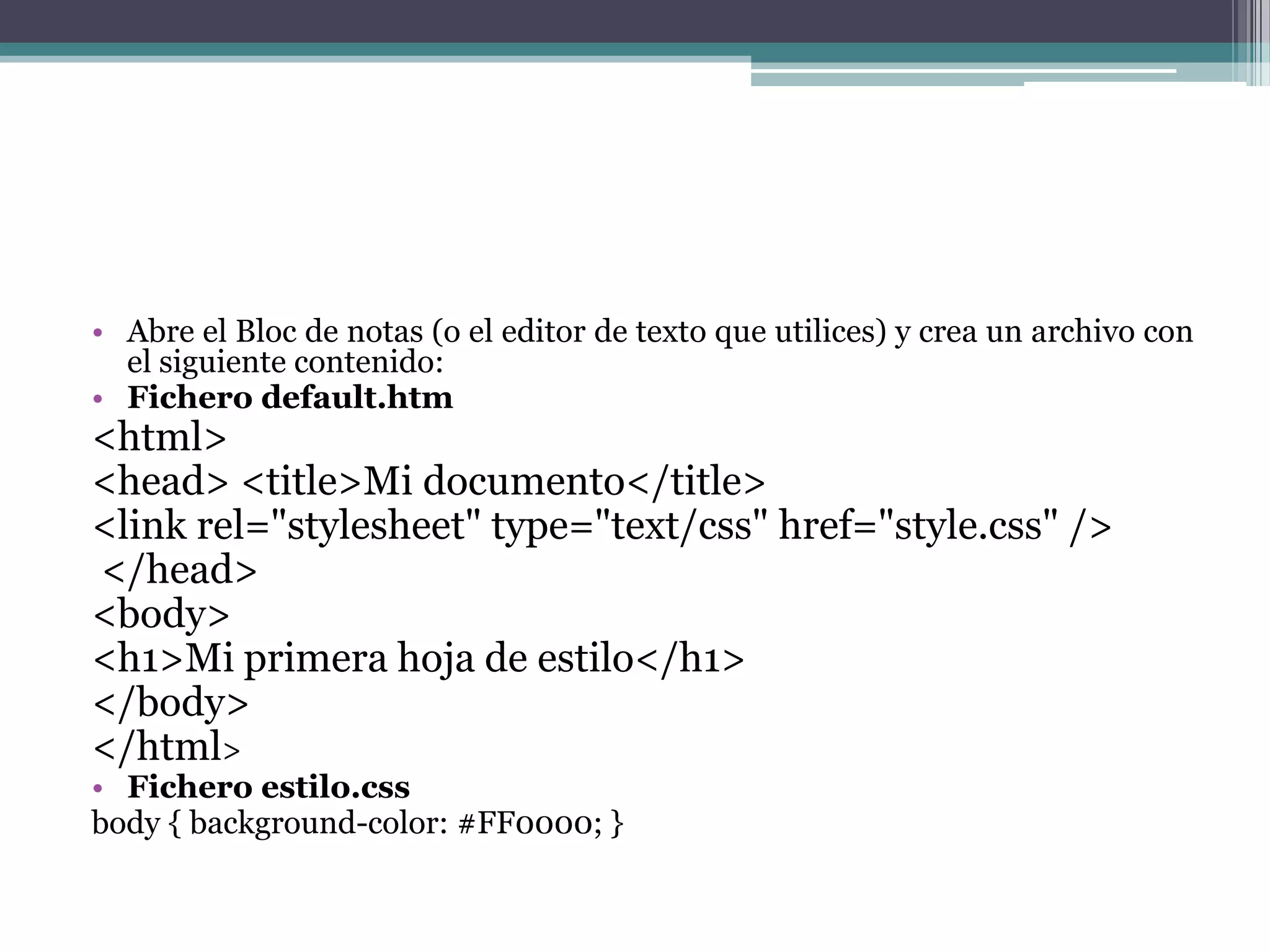 Abre el Bloc de notas (o el editor de texto que utilices) y crea un archivo con el siguiente contenido:Fichero default.htm<html> <head> <title>Mi documento</title> <link rel="stylesheet" type="text/css" href="style.css" /> </head> <body> <h1>Mi primera hoja de estilo</h1> </body> </html> Fichero estilo.cssbody { background-color: #FF0000; } 