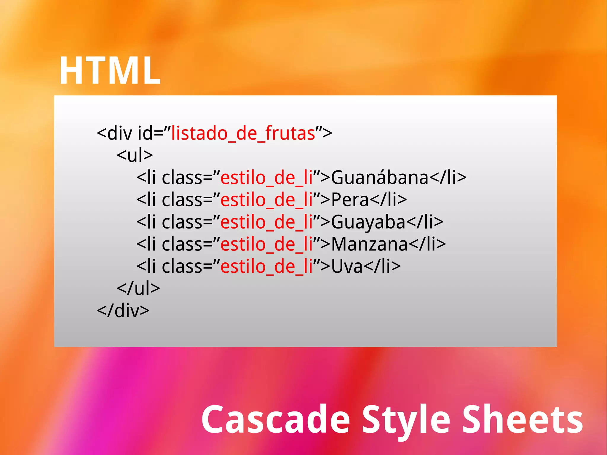Cascade Style Sheets HTML <div id=” listado_de_frutas ”> <ul> <li class=” estilo_de_li ”>Guanábana</li> <li class=” estilo_de_li ”>Pera</li> <li class=” estilo_de_li ”>Guayaba</li> <li class=” estilo_de_li ”>Manzana</li> <li class=” estilo_de_li ”>Uva</li> </ul> </div> 