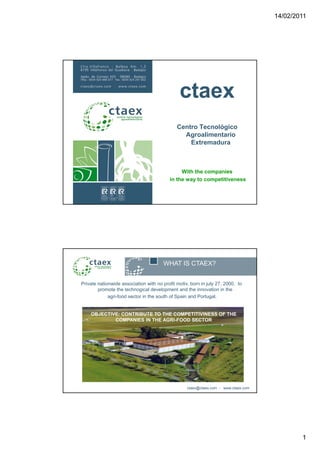 14/02/2011




                                               ctaex
                                              Centro Tecnológico
                                                Agroalimentario
                                                  Extremadura



                                                With the companies
                                           in the way to competitiveness




                                       WHAT IS CTAEX?


Private nationwide association with no profit motiv, born in july 27, 2000, to
        promote the technogical development and the innovation in the
             agri-food
             agri food sector in the south of Spain and Portugal.
                                                        Portugal


    OBJECTIVE: CONTRIBUTE TO THE COMPETITIVINESS OF THE
            COMPANIES IN THE AGRI-FOOD SECTOR




                                                   ctaex@ctaex.com - www.ctaex.com




                                                                                             1
 