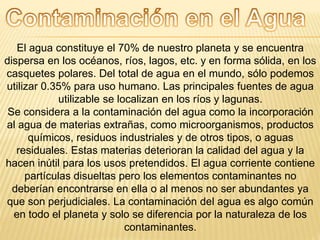 El agua constituye el 70% de nuestro planeta y se encuentra
dispersa en los océanos, ríos, lagos, etc. y en forma sólida, en los
casquetes polares. Del total de agua en el mundo, sólo podemos
utilizar 0.35% para uso humano. Las principales fuentes de agua
utilizable se localizan en los ríos y lagunas.
Se considera a la contaminación del agua como la incorporación
al agua de materias extrañas, como microorganismos, productos
químicos, residuos industriales y de otros tipos, o aguas
residuales. Estas materias deterioran la calidad del agua y la
hacen inútil para los usos pretendidos. El agua corriente contiene
partículas disueltas pero los elementos contaminantes no
deberían encontrarse en ella o al menos no ser abundantes ya
que son perjudiciales. La contaminación del agua es algo común
en todo el planeta y solo se diferencia por la naturaleza de los
contaminantes.
 