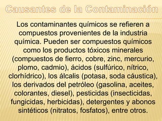 Los contaminantes químicos se refieren a
compuestos provenientes de la industria
química. Pueden ser compuestos químicos
como los productos tóxicos minerales
(compuestos de fierro, cobre, zinc, mercurio,
plomo, cadmio), ácidos (sulfúrico, nítrico,
clorhídrico), los álcalis (potasa, soda cáustica),
los derivados del petróleo (gasolina, aceites,
colorantes, diesel), pesticidas (insecticidas,
fungicidas, herbicidas), detergentes y abonos
sintéticos (nitratos, fosfatos), entre otros.
 
