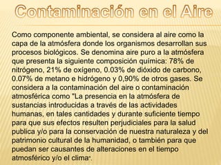 Como componente ambiental, se considera al aire como la
capa de la atmósfera donde los organismos desarrollan sus
procesos biológicos. Se denomina aire puro a la atmósfera
que presenta la siguiente composición química: 78% de
nitrógeno, 21% de oxígeno, 0.03% de dióxido de carbono,
0.07% de metano e hidrógeno y 0,90% de otros gases. Se
considera a la contaminación del aire o contaminación
atmosférica como "La presencia en la atmósfera de
sustancias introducidas a través de las actividades
humanas, en tales cantidades y durante suficiente tiempo
para que sus efectos resulten perjudiciales para la salud
publica y/o para la conservación de nuestra naturaleza y del
patrimonio cultural de la humanidad, o también para que
puedan ser causantes de alteraciones en el tiempo
atmosférico y/o el clima".
 