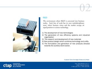 02
       R&D
        The environment where R&D is converted into business
        reality. Each line of work has its own multidisciplinary
        team, where business vision and the market occupy an
        equal position to science-technology.


       1) The development of new technologies
       2) The generation of new efficiency systems and industrial
          organisation
       3) The research and development of new materials
       4) New product design which combines technology and crafts.
       5) The formulation and generation of new products directed
          towards the auxiliary stone sector.


ctap
 