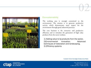 02
Eco-sustainability
The working area is strongly committed to the
environment. The mission is to generate productive
activity which demonstrates more respect for the
environment through good industrial practices.
The core business is the extractive and productive
efficiency and to stimulate the generation of high value
products from the sector residues.

 1) Adding value to by-products from the sector.
 2)Environmental      innovation.       Advanced
 techniques of restoration and landscaping.
 3) Efficiency systems
 
