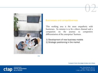 02
       Businesses and competitiveness

       This working area is the most empathetic with
       businesses. Its mission is to be a direct channel and a
       companion on the journey to competitive
       differentiation of the enterprises’ business.

       1) Development of new business models
       2) Strategic positioning in the market 




ctap
 