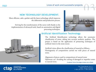 R&D


                    NEW TECHNOLOGY DEVELOPMENT.
                                                          Lines of work and successful projects

                                                                                                            03
      More efficient, safer, quicker and the latest technology which improves
                                      the elaboration and production process.

             Striving for the transformation of the sector with thanks to the
         implementation of advanced tools, based on automation and digital
                                                       processing techniques.

                                                   Artificial Identification Technology
                                                        The Artificial Identification technology allows the automatic
                                                        classification of stone, taking into account aesthetic qualities. The
                                                        project is based on the application of pioneering techniques of
                                                        artificial vision in the stone sector.

                                                        Artificial vision allows the classification of material as follows:-
                                                        Homogeneity of compositions carried out with pieces of natural
                                                        stone.

                                                        Alignment of pieces used in compositions of natural stone
                                                        Optimum cut- Avoiding the cutting of damaged or imperfect zones
                                                        in natural stone.
 
