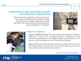 R&D


      GENERATION OF NEW EFFICIENCY SYSTEMS
               AND INDUSTRIAL ORGANISATION
                                                     Lines of work and successful projects

                                                                                                        03
         Systems that provide useful and up to date information for
            the organisation and facilitate effective decision making.
             These tools promote a change in the productive model,
         with thanks to the implementation of efficient organisation
                              systems and production management.



                                Idstone y Captura
                                  Captura “Methods and Times” This new tool allows the measurement of efficient
                                  productivity in each part of the production process. Providing up to date
                                  information about production costs, helping to identify wasted productivity in an
                                  objective way and knowing process times for machinery and crafting.

                                  Idstone: The first traceable identification system which controls stock in the natural
                                  stone industry. With a simple bar code scan, the system allows you to know the
                                  source and/or the destination of the work material.
 