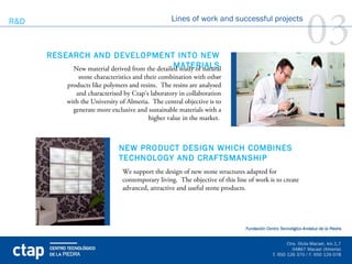 R&D



      RESEARCH AND DEVELOPMENT INTO NEW  
                                                   Lines of work and successful projects

                                                                                                        03
                                                MATERIALS
           New material derived from the detailed study of natural
                                                                .
            stone characteristics and their combination with other
            products like polymers and resins. The resins are analysed
               and characterised by Ctap’s laboratory in collaboration
            with the University of Almeria. The central objective is to
              generate more exclusive and sustainable materials with a
                                          higher value in the market.



                               NEW PRODUCT DESIGN WHICH COMBINES
                               TECHNOLOGY AND CRAFTSMANSHIP
                                 We support the design of new stone structures adapted for
                                 contemporary living. The objective of this line of work is to create
                                 advanced, attractive and useful stone products.
 