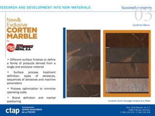03
RESEARCH AND DEVELOPMENT INTO NEW MATERIALS   Successful projects



                                                    Gutiérrez Mena




   • Different surface finishes to define
   a family of products derived from a
   single and exclusive material
   •    Surface   process    treatment
   definition: types    of  abrasives,
   sequences of abrasives and machine
   parameters
   • Process optimization to minimize
   operating costs
   • Brand definition      and   market
   positioning
 