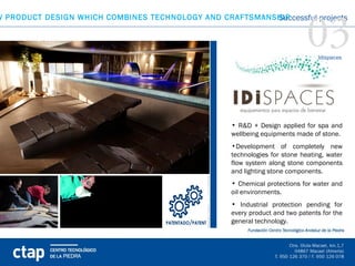 03
W PRODUCT DESIGN WHICH COMBINES TECHNOLOGY AND CRAFTSMANSHIP
                                                         Successful projects



                                                                              Idispaces




                                                  • R&D + Design applied for spa and
                                                  wellbeing equipments made of stone.
                                                  •Development of completely new
                                                  technologies for stone heating, water
                                                  flow system along stone components
                                                  and lighting stone components.
                                                  • Chemical protections for water and
                                                  oil environments.
                                                  • Industrial protection pending for
                                                  every product and two patents for the
                                                  general technology.
 