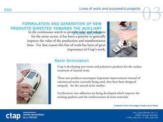 R&D


      FORMULATION AND GENERATION OF NEW
  PRODUCTS DIRECTED TOWARDS THE AUXILIARY  
                                                    Lines of work and successful projects

                                                                                                          03
         In the continuous search to provide value SECTOR
                                           STONE and solutions
           for the stone sector, it has been a priority to generally
                                                                 
             improve the value of the production and transformation
             lines. For that reason this line of work has been of great
                                            importance in Ctap’s work.


                                 Resin formulation
                                   Ctap is developing new resins and polymeric products for the surface
                                   treatment of natural stone.

                                   These new products encompass important improvements instead of
                                   commercial resins currently being used; they have been designed
                                   uniquely for the natural stone market.

                                   Furthermore new adhesives are being developed which improve the
                                   sticking qualities and the reinforcement of stone materials.
 