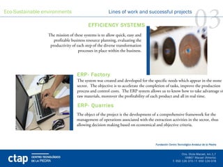 Eco-Sustainable environments                          Lines of work and successful projects

                                          EFFICIENCY SYSTEMS
                  The mission of these systems is to allow quick, easy and
                                                                                                          03
                     profitable business resource planning, evaluating the
                   productivity of each step of the diverse transformation
                                    processes in place within the business.



                                                                                 
                                   ERP- Factory
                                   The system was created and developed for the specific needs which appear in the stone
                                   sector. The objective is to accelerate the completion of tasks, improve the production
                                   process and control costs. The ERP system allows us to know how to take advantage of
                                   raw materials, moreover the profitability of each product and all in real time.
                                                                                 
                                   ERP- Quarries
                                   The object of the project is the development of a comprehensive framework for the
                                   management of operations associated with the extraction activities in the sector, thus
                                   allowing decision making based on economical and objective criteria.
 