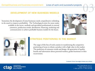 Competitiveness and business environment


             DEVELOPMENT OF NEW BUSINESS MODELS 
                                               .
                                                                 Lines of work and successful projects

                                                                                                                  03
                                                                                    
Sometimes the development of stone businesses needs comprehensive rethinking
in the search to improve profitability. The Technological centre for stone makes
          available to the sector, methods and specialised professionals in external
            commerce, production trends, distribution, financing, marketing and
             communication to achieve profitable business models for the future.




                                         STRATEGIC POSITIONING IN THE MARKET
                                          
                                              The target of this line of work consists in transforming the competitive
                                              positioning of stone to obtain a product with a high value in the market.
                                              The prediction of consumer trends and design, the generation of quality
                                              brands and information about potential markets, guides businesses in their
                                              reconversion.
 