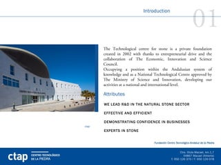 01
                             Introduction




       The Technological centre for stone is a private foundation
       created in 2002 with thanks to entrepreneurial drive and the
       collaboration of The Economic, Innovation and Science
       Council.
       Occupying a position within the Andalusian system of
       knowledge and as a National Technological Centre approved by
       The Ministry of Science and Innovation, developing our
       activities at a national and international level.

       Attributes
       WE LEAD R&D IN THE NATURAL STONE SECTOR

       EFFECTIVE AND EFFICIENT

       DEMONSTRATING CONFIDENCE IN BUSINESSES
ctap
       EXPERTS IN STONE
 