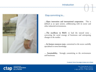 01
                       Introduction



Ctap commiting to…

…Open innovation and international cooperation. This is
defined as an open system, collaborating with its sector and
other industrial environments.


…The excellence in R&D, to lead the natural stone ,
converting the social strategy of businesses and anticipating
changes in the market.


…Its human resources team, committed to the sector carefully
specialised in stone knowledge.


… Sustainability. Strongly committing to the environment
and businesses.
 