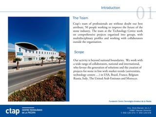 01
                               Introduction

       The Team
       Ctap’s team of professionals are without doubt our best
       attribute, 50 people working to improve the future of the
       stone industry. The team at the Technology Centre work
       on comprehensive projects organized into groups, with
       multidisciplinary profiles and working with collaborators
       outside the organisation.


        Scope

       Our activity is beyond national boundaries. We work with
       a wide range of collaborators, national and international,
       who favour the generation of solutions and the creation of
       projects for stone in line with market trends (universities,
       technology centers …) in USA, Brazil, France, Belgium
       Russia, Italy, The United Arab Emirates and Morocco.




ctap
 