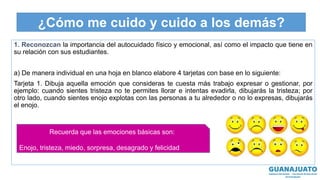 ¿Cómo me cuido y cuido a los demás?
1. Reconozcan la importancia del autocuidado físico y emocional, así como el impacto que tiene en
su relación con sus estudiantes.
a) De manera individual en una hoja en blanco elabore 4 tarjetas con base en lo siguiente:
Tarjeta 1. Dibuja aquella emoción que consideras te cuesta más trabajo expresar o gestionar, por
ejemplo: cuando sientes tristeza no te permites llorar e intentas evadirla, dibujarás la tristeza; por
otro lado, cuando sientes enojo explotas con las personas a tu alrededor o no lo expresas, dibujarás
el enojo.
Recuerda que las emociones básicas son:
Enojo, tristeza, miedo, sorpresa, desagrado y felicidad
 