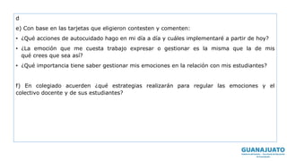 d
e) Con base en las tarjetas que eligieron contesten y comenten:
• ¿Qué acciones de autocuidado hago en mi día a día y cuáles implementaré a partir de hoy?
• ¿La emoción que me cuesta trabajo expresar o gestionar es la misma que la de mis
qué crees que sea así?
• ¿Qué importancia tiene saber gestionar mis emociones en la relación con mis estudiantes?
f) En colegiado acuerden ¿qué estrategias realizarán para regular las emociones y el
colectivo docente y de sus estudiantes?
 