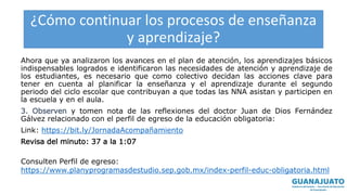 ¿Cómo continuar los procesos de enseñanza
y aprendizaje?
Ahora que ya analizaron los avances en el plan de atención, los aprendizajes básicos
indispensables logrados e identificaron las necesidades de atención y aprendizaje de
los estudiantes, es necesario que como colectivo decidan las acciones clave para
tener en cuenta al planificar la enseñanza y el aprendizaje durante el segundo
periodo del ciclo escolar que contribuyan a que todas las NNA asistan y participen en
la escuela y en el aula.
3. Observen y tomen nota de las reflexiones del doctor Juan de Dios Fernández
Gálvez relacionado con el perfil de egreso de la educación obligatoria:
Link: https://bit.ly/JornadaAcompañamiento
Revisa del minuto: 37 a la 1:07
Consulten Perfil de egreso:
https://www.planyprogramasdestudio.sep.gob.mx/index-perfil-educ-obligatoria.html
 