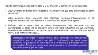 Dando continuidad a las actividades 2 y 3, analicen y comenten las cuestiones:
• ¿Qué avances se tienen con respecto a los ámbitos en que está organizado el perfil
de egreso?
• ¿Qué debemos tener presente para planificar nuestras intervenciones en el
segundo periodo del ciclo escolar e ir consolidando el perfil de egreso?
• Definan qué acciones clave se deben implementar para continuar con los
aprendizajes a partir de la situación actual de logro educativo de sus alumnos,
considerando actividades por grupo, grado o academia, que se incluyan en el
PEMC o de manera individual.
Establezcan acuerdos y compromisos para planificar su intervención
pedagógica en el segundo periodo, considerando acciones para
contribuir a que todas las NNA asistan a la escuela y participen en las
actividades. Tomen en cuenta que los acuerdos o compromisos pueden
ser individuales y por escuela.
 