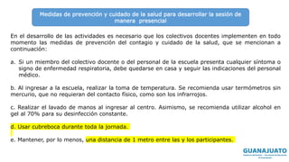En el desarrollo de las actividades es necesario que los colectivos docentes implementen en todo
momento las medidas de prevención del contagio y cuidado de la salud, que se mencionan a
continuación:
a. Si un miembro del colectivo docente o del personal de la escuela presenta cualquier síntoma o
signo de enfermedad respiratoria, debe quedarse en casa y seguir las indicaciones del personal
médico.
b. Al ingresar a la escuela, realizar la toma de temperatura. Se recomienda usar termómetros sin
mercurio, que no requieran del contacto físico, como son los infrarrojos.
c. Realizar el lavado de manos al ingresar al centro. Asimismo, se recomienda utilizar alcohol en
gel al 70% para su desinfección constante.
d. Usar cubreboca durante toda la jornada.
e. Mantener, por lo menos, una distancia de 1 metro entre las y los participantes.
Medidas de prevención y cuidado de la salud para desarrollar la sesión de
manera presencial
 