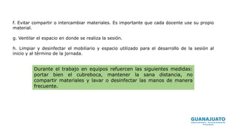 f. Evitar compartir o intercambiar materiales. Es importante que cada docente use su propio
material.
g. Ventilar el espacio en donde se realiza la sesión.
h. Limpiar y desinfectar el mobiliario y espacio utilizado para el desarrollo de la sesión al
inicio y al término de la jornada.
Durante el trabajo en equipos refuercen las siguientes medidas:
portar bien el cubreboca, mantener la sana distancia, no
compartir materiales y lavar o desinfectar las manos de manera
frecuente.
 
