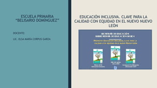 ESCUELA PRIMARIA
“BELISARIO DOMÍNGUEZ”
EDUCACIÓN INCLUSIVA. CLAVE PARA LA
CALIDAD CON EQUIDAD EN EL NUEVO NUEVO
LEÓN
DOCENTE:
LIC. ELSA MARÍA CORPUS GARZA
 