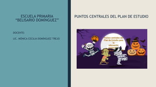 ESCUELA PRIMARIA
“BELISARIO DOMÍNGUEZ”
PUNTOS CENTRALES DEL PLAN DE ESTUDIO
DOCENTE:
LIC. MÓNICA CECILIA DOMÍNGUEZ TREJO
 