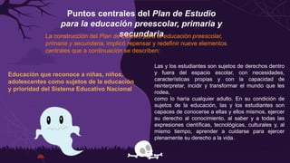 Puntos centrales del Plan de Estudio
para la educación preescolar, primaria y
secundaria
La construcción del Plan de Estudio para la educación preescolar,
primaria y secundaria, implicó repensar y redefinir nueve elementos
centrales que a continuación se describen:
Educación que reconoce a niñas, niños,
adolescentes como sujetos de la educación
y prioridad del Sistema Educativo Nacional
Las y los estudiantes son sujetos de derechos dentro
y fuera del espacio escolar, con necesidades,
características propias y con la capacidad de
reinterpretar, incidir y transformar el mundo que les
rodea,
como lo haría cualquier adulto. En su condición de
sujetos de la educación, las y los estudiantes son
capaces de conocerse a ellas y ellos mismos, ejercer
su derecho al conocimiento, al saber y a todas las
expresiones científicas, tecnológicas, culturales y, al
mismo tiempo, aprender a cuidarse para ejercer
plenamente su derecho a la vida.
 