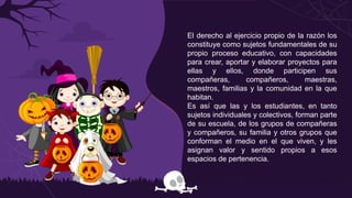 El derecho al ejercicio propio de la razón los
constituye como sujetos fundamentales de su
propio proceso educativo, con capacidades
para crear, aportar y elaborar proyectos para
ellas y ellos, donde participen sus
compañeras, compañeros, maestras,
maestros, familias y la comunidad en la que
habitan.
Es así que las y los estudiantes, en tanto
sujetos individuales y colectivos, forman parte
de su escuela, de los grupos de compañeras
y compañeros, su familia y otros grupos que
conforman el medio en el que viven, y les
asignan valor y sentido propios a esos
espacios de pertenencia.
 