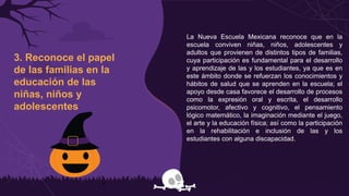 3. Reconoce el papel
de las familias en la
educación de las
niñas, niños y
adolescentes
La Nueva Escuela Mexicana reconoce que en la
escuela conviven niñas, niños, adolescentes y
adultos que provienen de distintos tipos de familias,
cuya participación es fundamental para el desarrollo
y aprendizaje de las y los estudiantes, ya que es en
este ámbito donde se refuerzan los conocimientos y
hábitos de salud que se aprenden en la escuela; el
apoyo desde casa favorece el desarrollo de procesos
como la expresión oral y escrita, el desarrollo
psicomotor, afectivo y cognitivo, el pensamiento
lógico matemático, la imaginación mediante el juego,
el arte y la educación física; así como la participación
en la rehabilitación e inclusión de las y los
estudiantes con alguna discapacidad.
 