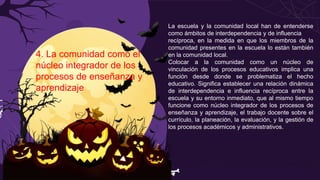 4. La comunidad como el
núcleo integrador de los
procesos de enseñanza y
aprendizaje
La escuela y la comunidad local han de entenderse
como ámbitos de interdependencia y de influencia
recíproca, en la medida en que los miembros de la
comunidad presentes en la escuela lo están también
en la comunidad local.
Colocar a la comunidad como un núcleo de
vinculación de los procesos educativos implica una
función desde donde se problematiza el hecho
educativo. Significa establecer una relación dinámica
de interdependencia e influencia recíproca entre la
escuela y su entorno inmediato, que al mismo tiempo
funcione como núcleo integrador de los procesos de
enseñanza y aprendizaje, el trabajo docente sobre el
currículo, la planeación, la evaluación, y la gestión de
los procesos académicos y administrativos.
 