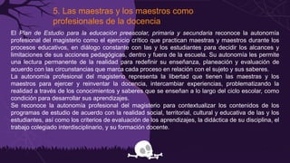 5. Las maestras y los maestros como
profesionales de la docencia
El Plan de Estudio para la educación preescolar, primaria y secundaria reconoce la autonomía
profesional del magisterio como el ejercicio crítico que practican maestras y maestros durante los
procesos educativos, en diálogo constante con las y los estudiantes para decidir los alcances y
limitaciones de sus acciones pedagógicas, dentro y fuera de la escuela. Su autonomía les permite
una lectura permanente de la realidad para redefinir su enseñanza, planeación y evaluación de
acuerdo con las circunstancias que marca cada proceso en relación con el sujeto y sus saberes.
La autonomía profesional del magisterio representa la libertad que tienen las maestras y los
maestros para ejercer y reinventar la docencia, intercambiar experiencias, problematizando la
realidad a través de los conocimientos y saberes que se enseñan a lo largo del ciclo escolar, como
condición para desarrollar sus aprendizajes.
Se reconoce la autonomía profesional del magisterio para contextualizar los contenidos de los
programas de estudio de acuerdo con la realidad social, territorial, cultural y educativa de las y los
estudiantes, así como los criterios de evaluación de los aprendizajes, la didáctica de su disciplina, el
trabajo colegiado interdisciplinario, y su formación docente.
 