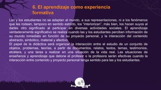 6. El aprendizaje como experiencia
formativa
Las y los estudiantes no se adaptan al mundo, a sus representaciones, ni a los fenómenos
que les rodean, tampoco en sentido estricto, los “interiorizan”, más bien, los hacen suyos al
darles otro significado al participar en diversas actividades sociales. El aprendizaje
verdaderamente significativo se realiza cuando las y los estudiantes perciben información de
su mundo inmediato en función de su proyecto personal, y la interacción del contenido
abstracto, simbólico, material y afectivo.
El papel de la didáctica será organizar la interacción entre el estudio de un conjunto de
objetos, problemas, teorías, a partir de documentos, relatos, textos, temas, testimonios,
etcétera, y una tarea a realizar en una situación de la vida real. Las situaciones de
enseñanza y aprendizaje que detone el profesor o la profesora serán efectivas cuando la
interacción entre contenido y proyecto personal tenga sentido para las y los estudiantes.
 