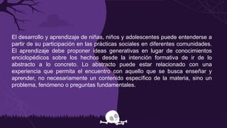 El desarrollo y aprendizaje de niñas, niños y adolescentes puede entenderse a
partir de su participación en las prácticas sociales en diferentes comunidades.
El aprendizaje debe proponer ideas generativas en lugar de conocimientos
enciclopédicos sobre los hechos desde la intención formativa de ir de lo
abstracto a lo concreto. Lo abstracto puede estar relacionado con una
experiencia que permita el encuentro con aquello que se busca enseñar y
aprender, no necesariamente un contenido específico de la materia, sino un
problema, fenómeno o preguntas fundamentales.
 