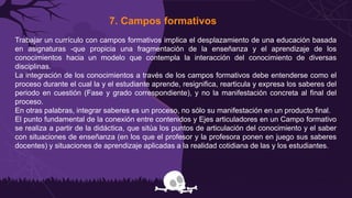 7. Campos formativos
Trabajar un currículo con campos formativos implica el desplazamiento de una educación basada
en asignaturas -que propicia una fragmentación de la enseñanza y el aprendizaje de los
conocimientos hacia un modelo que contempla la interacción del conocimiento de diversas
disciplinas.
La integración de los conocimientos a través de los campos formativos debe entenderse como el
proceso durante el cual la y el estudiante aprende, resignifica, rearticula y expresa los saberes del
periodo en cuestión (Fase y grado correspondiente), y no la manifestación concreta al final del
proceso.
En otras palabras, integrar saberes es un proceso, no sólo su manifestación en un producto final.
El punto fundamental de la conexión entre contenidos y Ejes articuladores en un Campo formativo
se realiza a partir de la didáctica, que sitúa los puntos de articulación del conocimiento y el saber
con situaciones de enseñanza (en los que el profesor y la profesora ponen en juego sus saberes
docentes) y situaciones de aprendizaje aplicadas a la realidad cotidiana de las y los estudiantes.
 