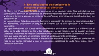 8. Ejes articuladores del currículo de la
educación preescolar, primaria y
secundaria
El Plan y los Programas de estudio incorporan en el currículo siete Ejes articuladores que
contribuyen a conectar los contenidos de diferentes disciplinas dentro de un Campo de formación
y, al mismo tiempo, a vincular las acciones de enseñanza y aprendizaje con la realidad de las y los
estudiantes en
su vida cotidiana. Esta doble conexión favorece la integración del proceso de aprendizaje de las y
los estudiantes, propiciando un conjunto de saberes que le dan significado a los contenidos
aprendidos.
Los Ejes articuladores son puntos de encuentro entre la didáctica del profesor y la profesora con el
saber de la vida cotidiana de las y los estudiantes, lo que requiere que se pongan en juego
diferentes situaciones de enseñanza que relacionen sus intereses con el contenido-Eje articulador
para que pueda otorgarle un significado personal, verdaderamente significativo.
Los siete Ejes articuladores refieren a temáticas de relevancia social que pueden abordarse en
más de un Campo formativo y con los contenidos específicos de cada Fase, grado, nivel y
modalidad educativa.
 