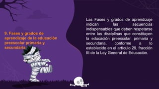 9. Fases y grados de
aprendizaje de la educación
preescolar primaria y
secundaria
Las Fases y grados de aprendizaje
indican las secuencias
indispensables que deben respetarse
entre las disciplinas que constituyen
la educación preescolar, primaria y
secundaria, conforme a lo
establecido en el artículo 29, fracción
III de la Ley General de Educación.
 